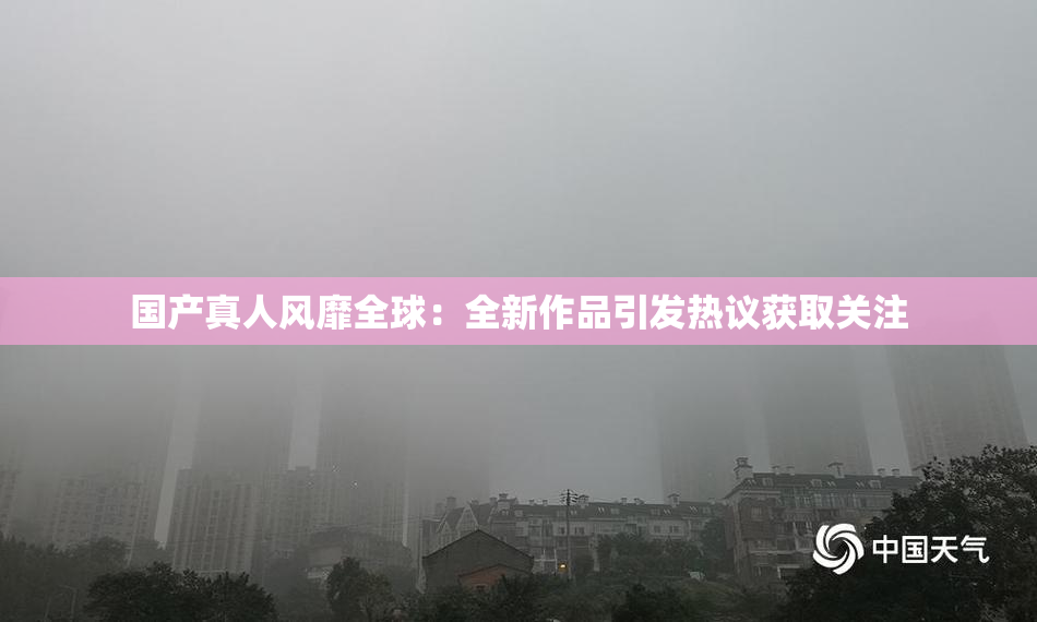 国产真人风靡全球：全新作品引发热议获取关注
