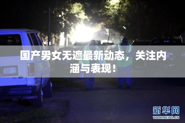 国产男女无遮最新动态，关注内涵与表现！