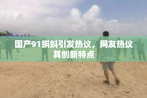 国产91蝌蚪引发热议，网友热议其创新特点