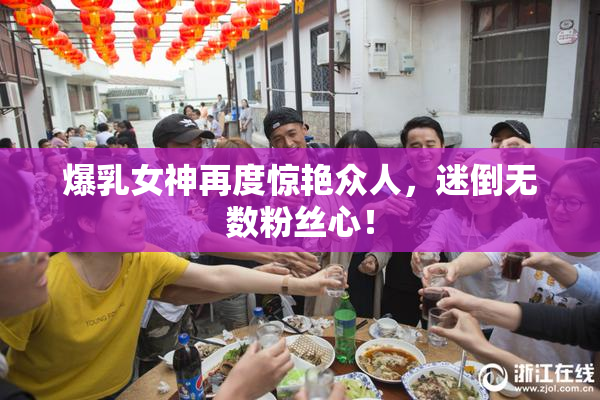 爆乳女神再度惊艳众人，迷倒无数粉丝心！