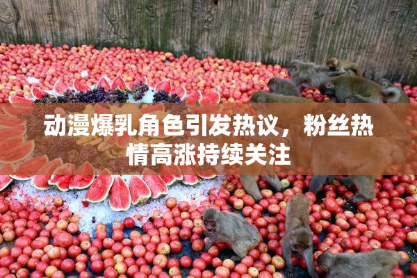 动漫爆乳角色引发热议，粉丝热情高涨持续关注