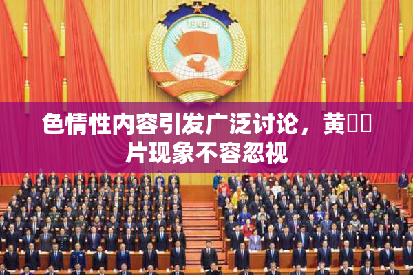 色情性内容引发广泛讨论，黄❌‌片现象不容忽视