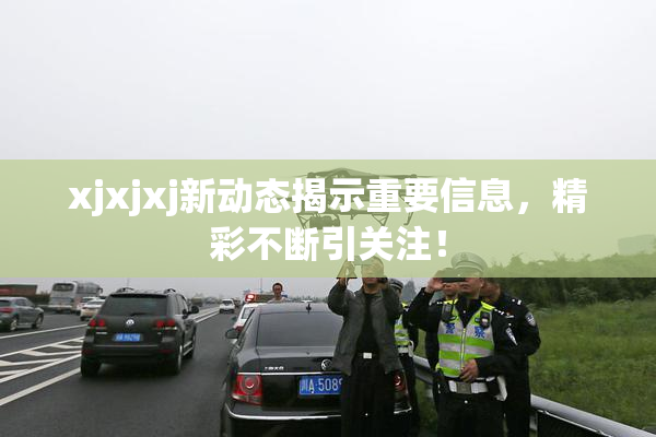 xjxjxj新动态揭示重要信息，精彩不断引关注！