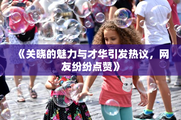 《关晓的魅力与才华引发热议，网友纷纷点赞》