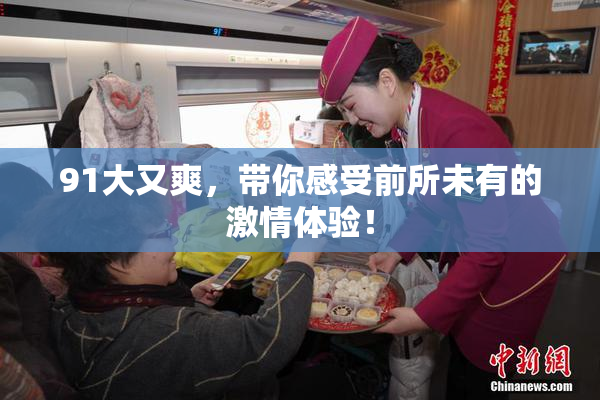 91大又爽，带你感受前所未有的激情体验！