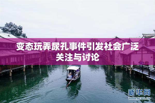 变态玩弄尿孔事件引发社会广泛关注与讨论