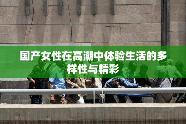 国产女性在高潮中体验生活的多样性与精彩