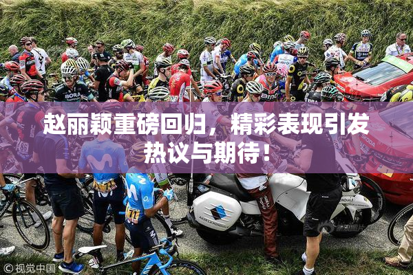 赵丽颖重磅回归，精彩表现引发热议与期待！