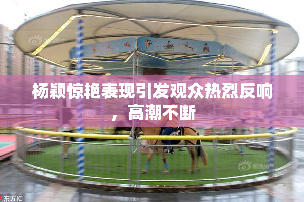 杨颖惊艳表现引发观众热烈反响，高潮不断