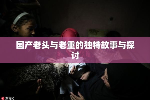 国产老头与老重的独特故事与探讨