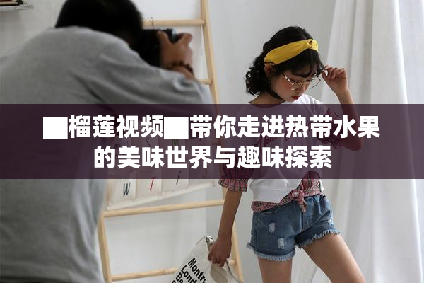 ▇榴莲视频▇带你走进热带水果的美味世界与趣味探索