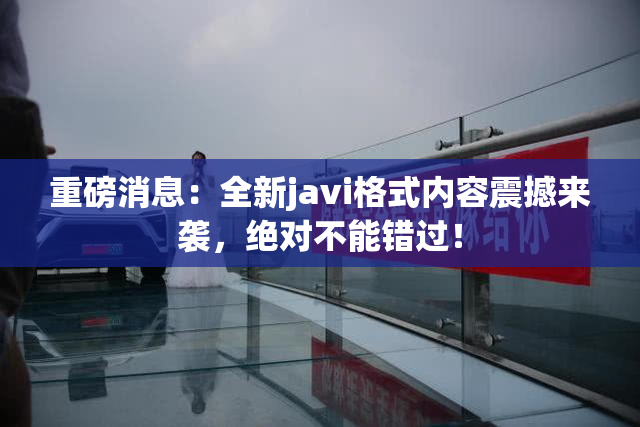 重磅消息：全新javi格式内容震撼来袭，绝对不能错过！