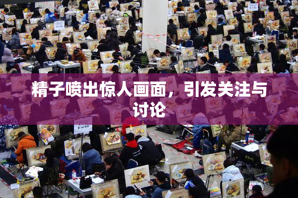 精子喷出惊人画面，引发关注与讨论