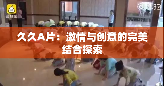 久久A片：激情与创意的完美结合探索