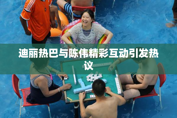 迪丽热巴与陈伟精彩互动引发热议