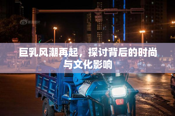 巨乳风潮再起，探讨背后的时尚与文化影响