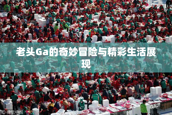 老头Ga的奇妙冒险与精彩生活展现