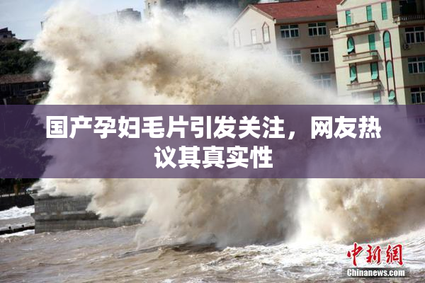 国产孕妇毛片引发关注，网友热议其真实性