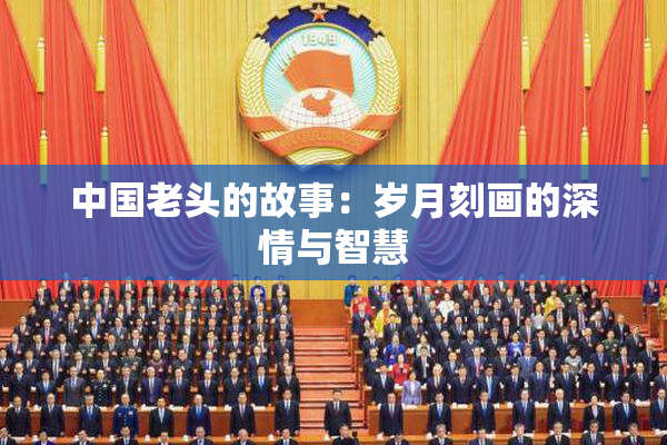 中国老头的故事：岁月刻画的深情与智慧
