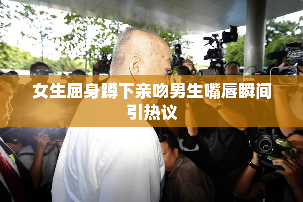女生屈身蹲下亲吻男生嘴唇瞬间引热议