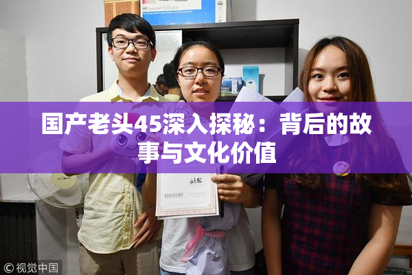 国产老头45深入探秘：背后的故事与文化价值