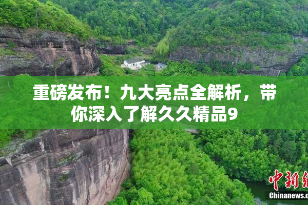 重磅发布！九大亮点全解析，带你深入了解久久精品9