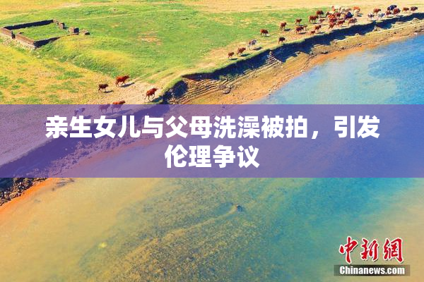 亲生女儿与父母洗澡被拍，引发伦理争议
