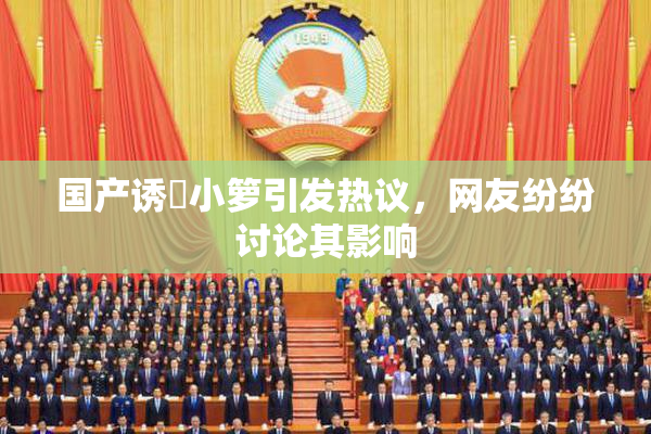 国产诱奷小箩引发热议，网友纷纷讨论其影响