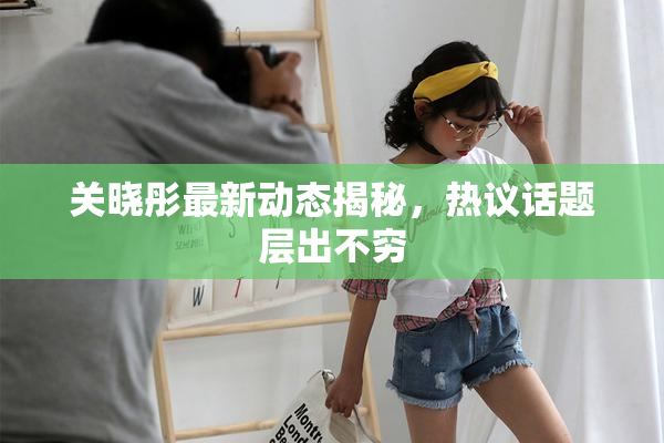 关晓彤最新动态揭秘，热议话题层出不穷