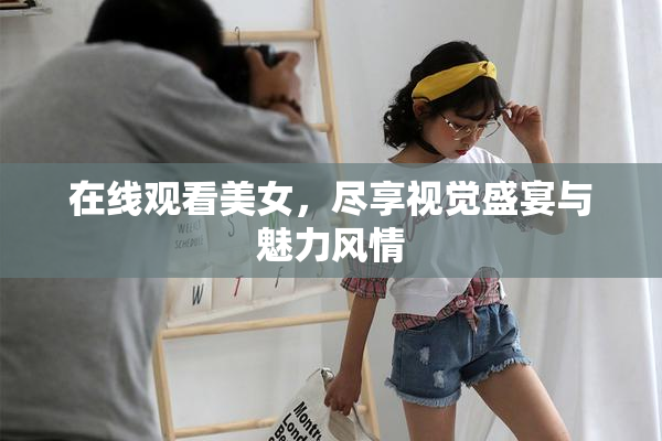 在线观看美女，尽享视觉盛宴与魅力风情