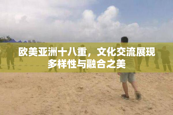欧美亚洲十八重，文化交流展现多样性与融合之美