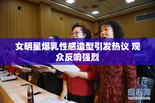 女明星爆乳性感造型引发热议 观众反响强烈