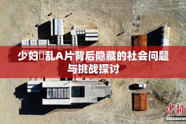 少妇婬乱A片背后隐藏的社会问题与挑战探讨