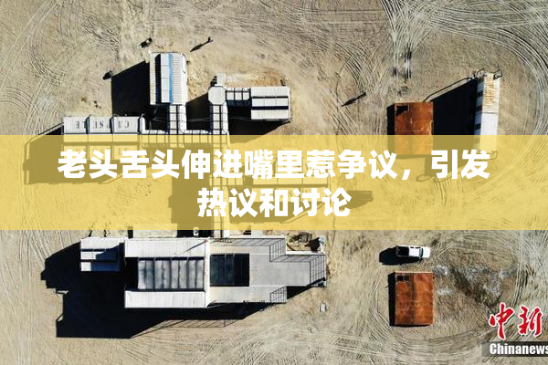 老头舌头伸进嘴里惹争议，引发热议和讨论