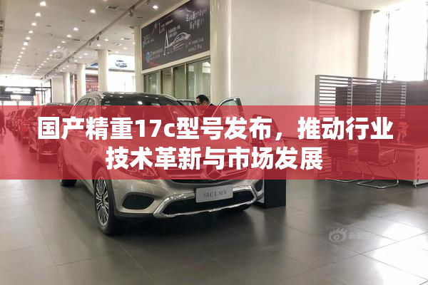 国产精重17c型号发布，推动行业技术革新与市场发展