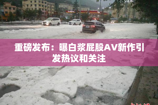重磅发布：曝白浆屁股AV新作引发热议和关注