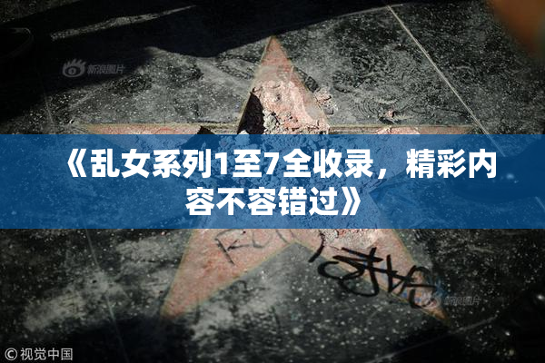 《乱女系列1至7全收录，精彩内容不容错过》