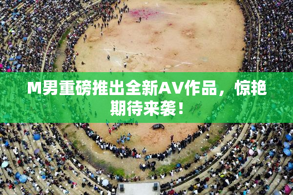 M男重磅推出全新AV作品，惊艳期待来袭！