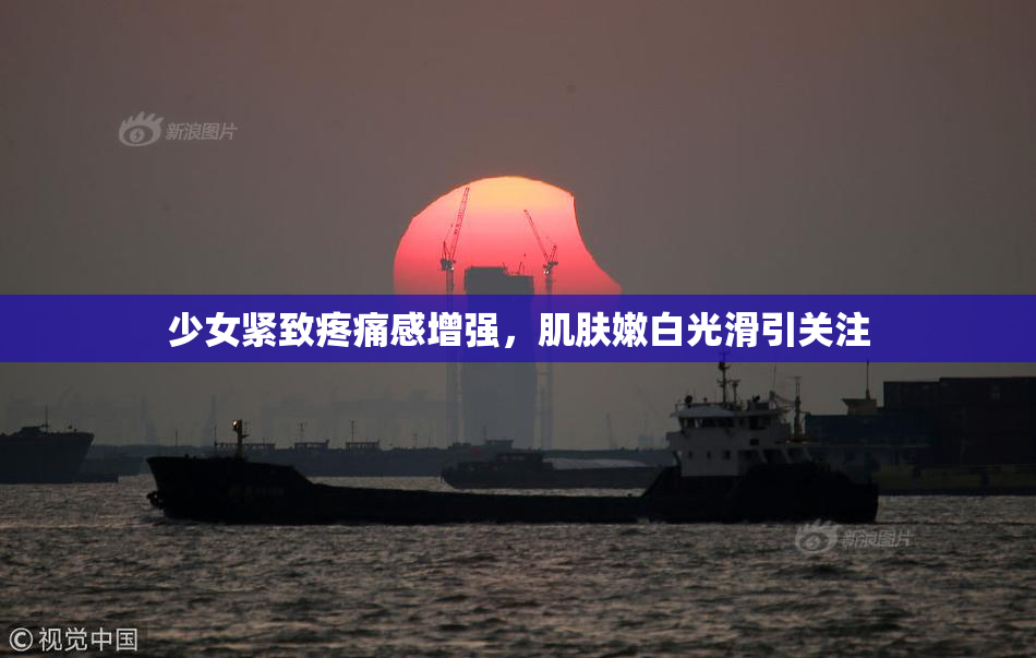 少女紧致疼痛感增强，肌肤嫩白光滑引关注