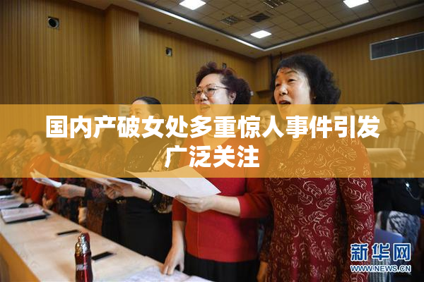 国内产破女处多重惊人事件引发广泛关注