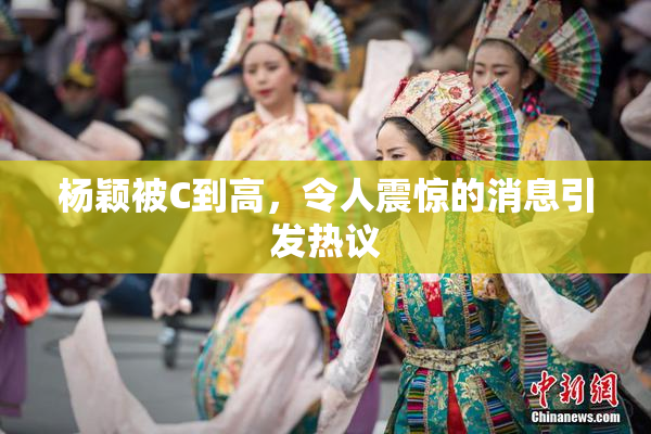 杨颖被C到高，令人震惊的消息引发热议