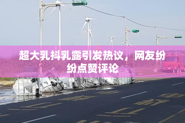 超大乳抖乳露引发热议，网友纷纷点赞评论