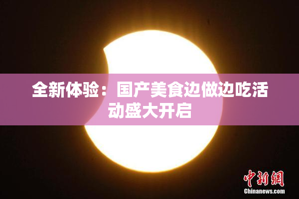 全新体验：国产美食边做边吃活动盛大开启