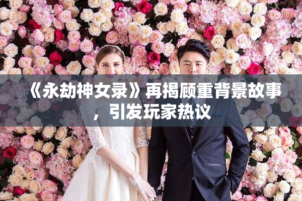《永劫神女录》再揭顾重背景故事，引发玩家热议