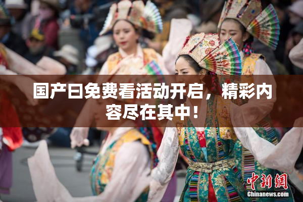 国产曰免费看活动开启，精彩内容尽在其中！