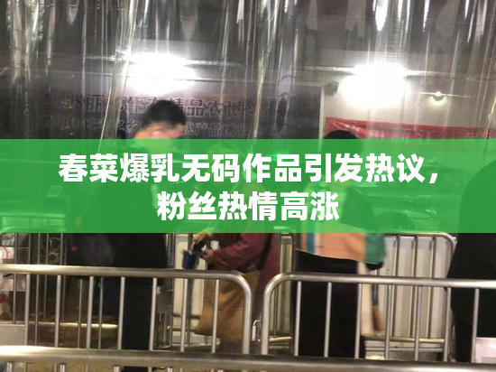 春菜爆乳无码作品引发热议，粉丝热情高涨