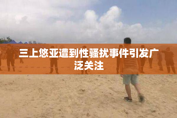 三上悠亚遭到性骚扰事件引发广泛关注