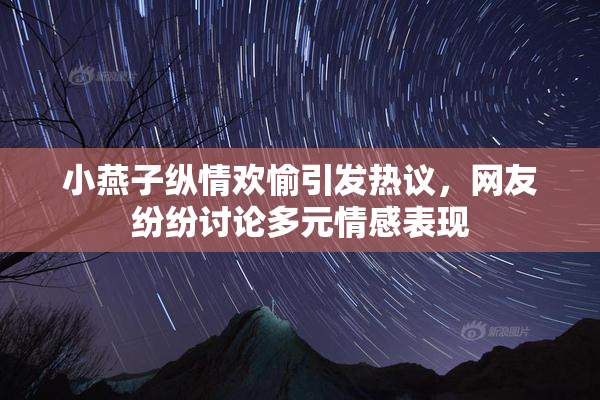 小燕子纵情欢愉引发热议，网友纷纷讨论多元情感表现