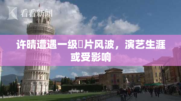 许晴遭遇一级婬片风波，演艺生涯或受影响