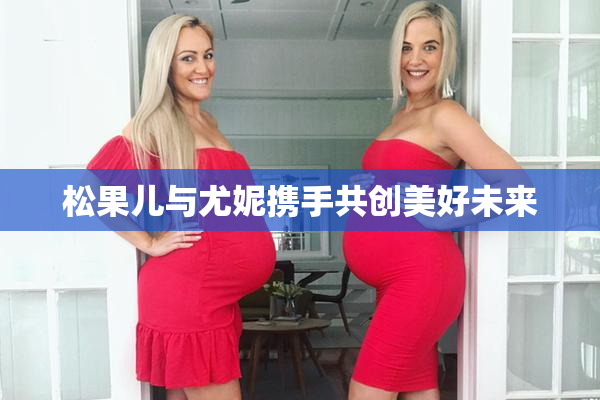 松果儿与尤妮携手共创美好未来